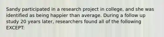 Sandy participated in a research project in college, and she was identified as being happier than average. During a follow up study 20 years later, researchers found all of the following EXCEPT: