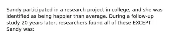 Sandy participated in a research project in college, and she was identified as being happier than average. During a follow-up study 20 years later, researchers found all of these EXCEPT Sandy was: