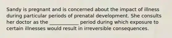 Sandy is pregnant and is concerned about the impact of illness during particular periods of prenatal development. She consults her doctor as the ____________ period during which exposure to certain illnesses would result in irreversible consequences.