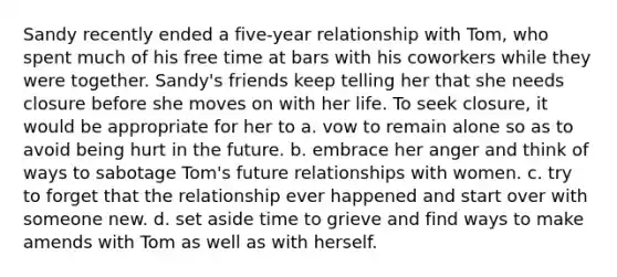 ​Sandy recently ended a five-year relationship with Tom, who spent much of his free time at bars with his coworkers while they were together. Sandy's friends keep telling her that she needs closure before she moves on with her life. To seek closure, it would be appropriate for her to a. ​vow to remain alone so as to avoid being hurt in the future. b. ​embrace her anger and think of ways to sabotage Tom's future relationships with women. c. ​try to forget that the relationship ever happened and start over with someone new. d. ​set aside time to grieve and find ways to make amends with Tom as well as with herself.