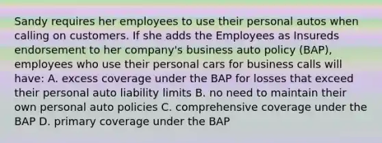 Sandy requires her employees to use their personal autos when calling on customers. If she adds the Employees as Insureds endorsement to her company's business auto policy (BAP), employees who use their personal cars for business calls will have: A. excess coverage under the BAP for losses that exceed their personal auto liability limits B. no need to maintain their own personal auto policies C. comprehensive coverage under the BAP D. primary coverage under the BAP