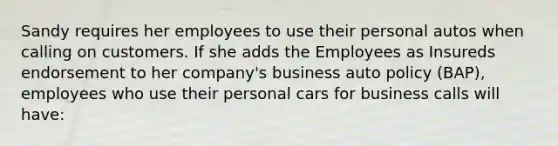 Sandy requires her employees to use their personal autos when calling on customers. If she adds the Employees as Insureds endorsement to her company's business auto policy (BAP), employees who use their personal cars for business calls will have: