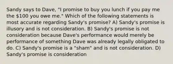 Sandy says to Dave, "I promise to buy you lunch if you pay me the 100 you owe me." Which of the following statements is most accurate regarding Sandy's promise? A) Sandy's promise is illusory and is not consideration. B) Sandy's promise is not consideration because Dave's performance would merely be performance of something Dave was already legally obligated to do. C) Sandy's promise is a "sham" and is not consideration. D) Sandy's promise is consideration