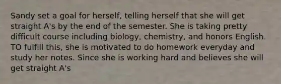 Sandy set a goal for herself, telling herself that she will get straight A's by the end of the semester. She is taking pretty difficult course including biology, chemistry, and honors English. TO fulfill this, she is motivated to do homework everyday and study her notes. Since she is working hard and believes she will get straight A's