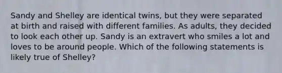 Sandy and Shelley are identical twins, but they were separated at birth and raised with different families. As adults, they decided to look each other up. Sandy is an extravert who smiles a lot and loves to be around people. Which of the following statements is likely true of Shelley?