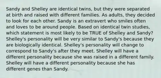 Sandy and Shelley are identical twins, but they were separated at birth and raised with different families. As adults, they decided to look for each other. Sandy is an extravert who smiles often and loves to be around people. Based on identical twin studies, which statement is most likely to be TRUE of Shelley and Sandy? Shelley's personality will be very similar to Sandy's because they are biologically identical. Shelley's personality will change to correspond to Sandy's after they meet. Shelley will have a different personality because she was raised in a different family. Shelley will have a different personality because she has different genes than Sandy.