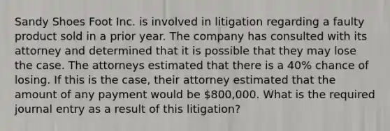 Sandy Shoes Foot Inc. is involved in litigation regarding a faulty product sold in a prior year. The company has consulted with its attorney and determined that it is possible that they may lose the case. The attorneys estimated that there is a 40% chance of losing. If this is the case, their attorney estimated that the amount of any payment would be 800,000. What is the required journal entry as a result of this litigation?