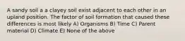 A sandy soil a a clayey soil exist adjacent to each other in an upland position. The factor of soil formation that caused these differences is most likely A) Organisms B) Time C) Parent material D) Climate E) None of the above