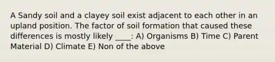 A Sandy soil and a clayey soil exist adjacent to each other in an upland position. The factor of soil formation that caused these differences is mostly likely ____: A) Organisms B) Time C) Parent Material D) Climate E) Non of the above