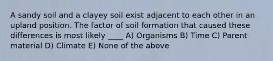 A sandy soil and a clayey soil exist adjacent to each other in an upland position. The factor of soil formation that caused these differences is most likely ____ A) Organisms B) Time C) Parent material D) Climate E) None of the above