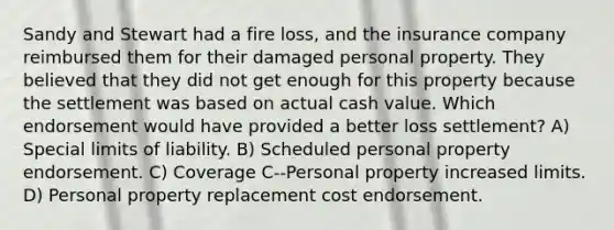 Sandy and Stewart had a fire loss, and the insurance company reimbursed them for their damaged personal property. They believed that they did not get enough for this property because the settlement was based on actual cash value. Which endorsement would have provided a better loss settlement? A) Special limits of liability. B) Scheduled personal property endorsement. C) Coverage C--Personal property increased limits. D) Personal property replacement cost endorsement.