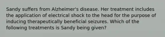 Sandy suffers from Alzheimer's disease. Her treatment includes the application of electrical shock to the head for the purpose of inducing therapeutically beneficial seizures. Which of the following treatments is Sandy being given?