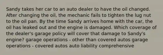 Sandy takes her car to an auto dealer to have the oil changed. After changing the oil, the mechanic fails to tighten the lug nut to the oil pan. By the time Sandy arrives home with the car, the oil has leaked out and the engine is damaged. Which coverage of the dealer's garage policy will cover that damage to Sandy's engine? garage operations - other than covered autos garage operations - covered autos auto liability comprehensive