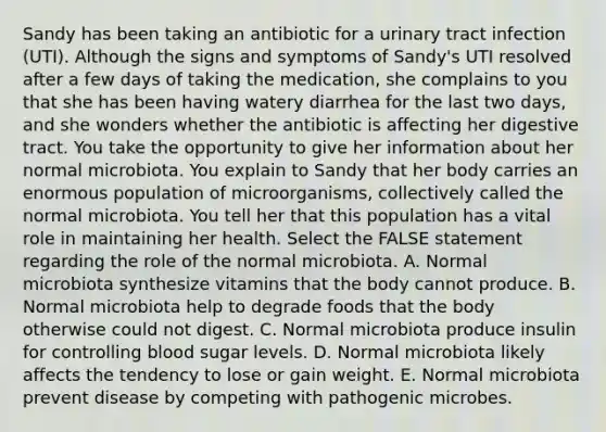 Sandy has been taking an antibiotic for a urinary tract infection (UTI). Although the signs and symptoms of Sandy's UTI resolved after a few days of taking the medication, she complains to you that she has been having watery diarrhea for the last two days, and she wonders whether the antibiotic is affecting her digestive tract. You take the opportunity to give her information about her normal microbiota. You explain to Sandy that her body carries an enormous population of microorganisms, collectively called the normal microbiota. You tell her that this population has a vital role in maintaining her health. Select the FALSE statement regarding the role of the normal microbiota. A. Normal microbiota synthesize vitamins that the body cannot produce. B. Normal microbiota help to degrade foods that the body otherwise could not digest. C. Normal microbiota produce insulin for controlling blood sugar levels. D. Normal microbiota likely affects the tendency to lose or gain weight. E. Normal microbiota prevent disease by competing with pathogenic microbes.