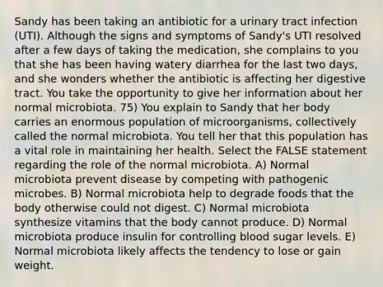 Sandy has been taking an antibiotic for a urinary tract infection (UTI). Although the signs and symptoms of Sandy's UTI resolved after a few days of taking the medication, she complains to you that she has been having watery diarrhea for the last two days, and she wonders whether the antibiotic is affecting her digestive tract. You take the opportunity to give her information about her normal microbiota. 75) You explain to Sandy that her body carries an enormous population of microorganisms, collectively called the normal microbiota. You tell her that this population has a vital role in maintaining her health. Select the FALSE statement regarding the role of the normal microbiota. A) Normal microbiota prevent disease by competing with pathogenic microbes. B) Normal microbiota help to degrade foods that the body otherwise could not digest. C) Normal microbiota synthesize vitamins that the body cannot produce. D) Normal microbiota produce insulin for controlling blood sugar levels. E) Normal microbiota likely affects the tendency to lose or gain weight.