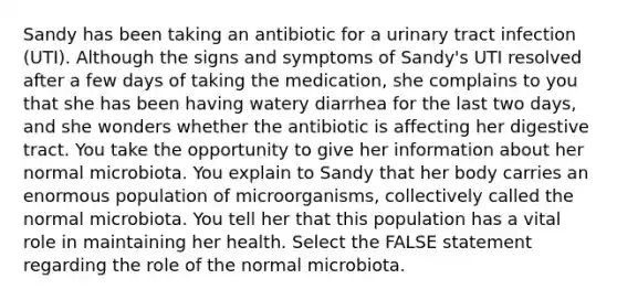 Sandy has been taking an antibiotic for a urinary tract infection (UTI). Although the signs and symptoms of Sandy's UTI resolved after a few days of taking the medication, she complains to you that she has been having watery diarrhea for the last two days, and she wonders whether the antibiotic is affecting her digestive tract. You take the opportunity to give her information about her normal microbiota. You explain to Sandy that her body carries an enormous population of microorganisms, collectively called the normal microbiota. You tell her that this population has a vital role in maintaining her health. Select the FALSE statement regarding the role of the normal microbiota.