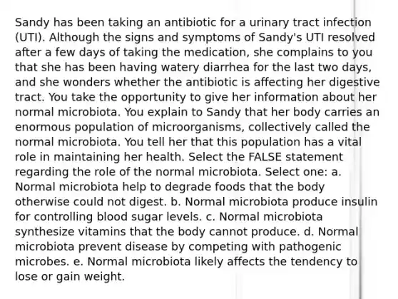 Sandy has been taking an antibiotic for a urinary tract infection (UTI). Although the signs and symptoms of Sandy's UTI resolved after a few days of taking the medication, she complains to you that she has been having watery diarrhea for the last two days, and she wonders whether the antibiotic is affecting her digestive tract. You take the opportunity to give her information about her normal microbiota. You explain to Sandy that her body carries an enormous population of microorganisms, collectively called the normal microbiota. You tell her that this population has a vital role in maintaining her health. Select the FALSE statement regarding the role of the normal microbiota. Select one: a. Normal microbiota help to degrade foods that the body otherwise could not digest. b. Normal microbiota produce insulin for controlling blood sugar levels. c. Normal microbiota synthesize vitamins that the body cannot produce. d. Normal microbiota prevent disease by competing with pathogenic microbes. e. Normal microbiota likely affects the tendency to lose or gain weight.