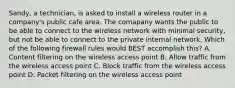 Sandy, a technician, is asked to install a wireless router in a company's public cafe area. The comapany wants the public to be able to connect to the wireless network with minimal security, but not be able to connect to the private internal network. Which of the following firewall rules would BEST accomplish this? A. Content filtering on the wireless access point B. Allow traffic from the wireless access point C. Block traffic from the wireless access point D. Packet filtering on the wireless access point