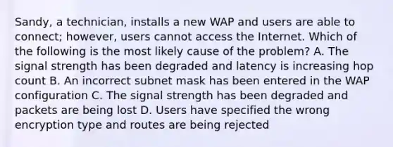 Sandy, a technician, installs a new WAP and users are able to connect; however, users cannot access the Internet. Which of the following is the most likely cause of the problem? A. The signal strength has been degraded and latency is increasing hop count B. An incorrect subnet mask has been entered in the WAP configuration C. The signal strength has been degraded and packets are being lost D. Users have specified the wrong encryption type and routes are being rejected