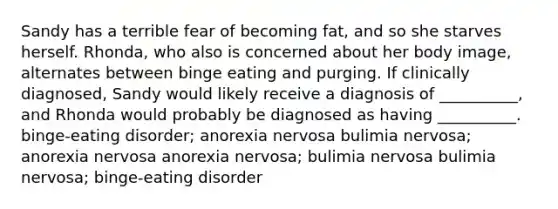 Sandy has a terrible fear of becoming fat, and so she starves herself. Rhonda, who also is concerned about her body image, alternates between binge eating and purging. If clinically diagnosed, Sandy would likely receive a diagnosis of __________, and Rhonda would probably be diagnosed as having __________. <a href='https://www.questionai.com/knowledge/k8msXzZg2i-binge-eating-disorder' class='anchor-knowledge'>binge-eating disorder</a>; <a href='https://www.questionai.com/knowledge/kVNGtFlMIY-anorexia-nervosa' class='anchor-knowledge'>anorexia nervosa</a> bulimia nervosa; anorexia nervosa anorexia nervosa; bulimia nervosa bulimia nervosa; binge-eating disorder