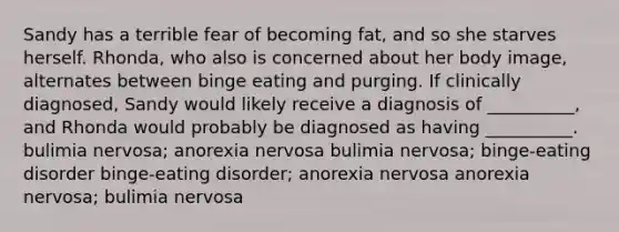 Sandy has a terrible fear of becoming fat, and so she starves herself. Rhonda, who also is concerned about her body image, alternates between binge eating and purging. If clinically diagnosed, Sandy would likely receive a diagnosis of __________, and Rhonda would probably be diagnosed as having __________. bulimia nervosa; anorexia nervosa bulimia nervosa; binge-eating disorder binge-eating disorder; anorexia nervosa anorexia nervosa; bulimia nervosa