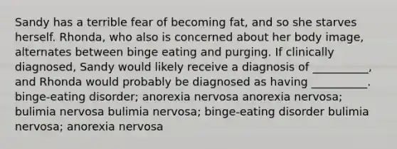 Sandy has a terrible fear of becoming fat, and so she starves herself. Rhonda, who also is concerned about her body image, alternates between binge eating and purging. If clinically diagnosed, Sandy would likely receive a diagnosis of __________, and Rhonda would probably be diagnosed as having __________. binge-eating disorder; anorexia nervosa anorexia nervosa; bulimia nervosa bulimia nervosa; binge-eating disorder bulimia nervosa; anorexia nervosa