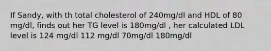 If Sandy, with th total cholesterol of 240mg/dl and HDL of 80 mg/dl, finds out her TG level is 180mg/dl , her calculated LDL level is 124 mg/dl 112 mg/dl 70mg/dl 180mg/dl