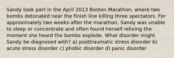 Sandy took part in the April 2013 Boston Marathon, where two bombs detonated near the finish line killing three spectators. For approximately two weeks after the marathon, Sandy was unable to sleep or concentrate and often found herself reliving the moment she heard the bombs explode. What disorder might Sandy be diagnosed with? a) posttraumatic stress disorder b) acute stress disorder c) phobic disorder d) panic disorder