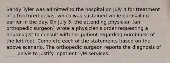 Sandy Tyler was admitted to the hospital on July 4 for treatment of a fractured pelvis, which was sustained while parasailing earlier in the day. On July 5, the attending physician (an orthopedic surgeon) wrote a physician's order requesting a neurologist to consult with the patient regarding numbness of the left foot. Complete each of the statements based on the above scenario. The orthopedic surgeon reports the diagnosis of ____ pelvis to justify inpatient E/M services.