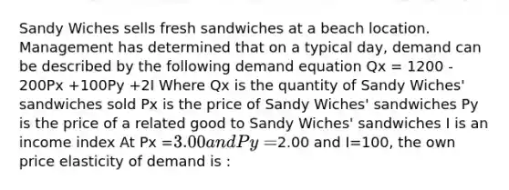 Sandy Wiches sells fresh sandwiches at a beach location. Management has determined that on a typical day, demand can be described by the following demand equation Qx = 1200 - 200Px +100Py +2I Where Qx is the quantity of Sandy Wiches' sandwiches sold Px is the price of Sandy Wiches' sandwiches Py is the price of a related good to Sandy Wiches' sandwiches I is an income index At Px =3.00 and Py =2.00 and I=100, the own price elasticity of demand is :