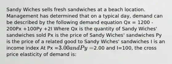 Sandy Wiches sells fresh sandwiches at a beach location. Management has determined that on a typical day, demand can be described by the following demand equation Qx = 1200 - 200Px +100Py +2I Where Qx is the quantity of Sandy Wiches' sandwiches sold Px is the price of Sandy Wiches' sandwiches Py is the price of a related good to Sandy Wiches' sandwiches I is an income index At Px =3.00 and Py =2.00 and I=100, the cross price elasticity of demand is: