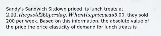 Sandy's Sandwich Sitdown priced its lunch treats at 2.00, they sold 250 per day. When the price was3.00, they sold 200 per week. Based on this information, the absolute value of the price the price elasticity of demand for lunch treats is