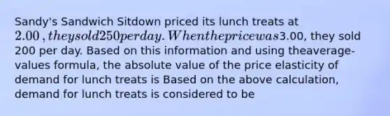 Sandy's Sandwich Sitdown priced its lunch treats at ​2.00​, they sold 250 per day. When the price was ​3.00​, they sold 200 per day. Based on this information and using the​average-values formula, the absolute value of the price elasticity of demand for lunch treats is Based on the above​ calculation, demand for lunch treats is considered to be