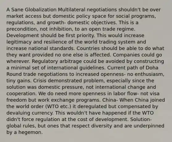 A Sane Globalization Multilateral negotiations shouldn't be over market access but domestic policy space for social programs, regulations, and growth- domestic objectives. This is a precondition, not inhibition, to an open trade regime. Development should be first priority. This would increase legitimacy and resilience of the world trading system and increase national standards. Countries should be able to do what they want provided no one else is affected. Companies could go wherever. Regulatory arbitrage could be avoided by constructing a minimal set of international guidelines. Current path of Doha Round trade negotiations to increased openness- no enthusiasm, tiny gains. Crisis demonstrated problem, especially since the solution was domestic pressure, not international change and cooperation. We do need more openness in labor flow- not visa freedom but work exchange programs. China- When China joined the world order (WTO etc.) it deregulated but compensated by devaluing currency. This wouldn't have happened if the WTO didn't force regulation at the cost of development. Solution- global rules, but ones that respect diversity and are underpinned by a hegemon.