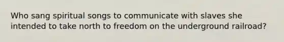 Who sang spiritual songs to communicate with slaves she intended to take north to freedom on the underground railroad?