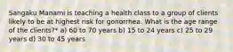 Sangaku Manami is teaching a health class to a group of clients likely to be at highest risk for gonorrhea. What is the age range of the clients?* a) 60 to 70 years b) 15 to 24 years c) 25 to 29 years d) 30 to 45 years