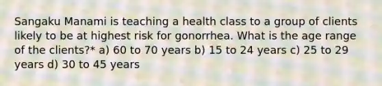 Sangaku Manami is teaching a health class to a group of clients likely to be at highest risk for gonorrhea. What is the age range of the clients?* a) 60 to 70 years b) 15 to 24 years c) 25 to 29 years d) 30 to 45 years