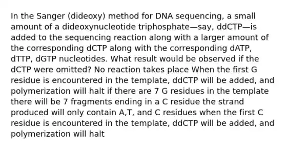 In the Sanger (dideoxy) method for DNA sequencing, a small amount of a dideoxynucleotide triphosphate—say, ddCTP—is added to the sequencing reaction along with a larger amount of the corresponding dCTP along with the corresponding dATP, dTTP, dGTP nucleotides. What result would be observed if the dCTP were omitted? No reaction takes place When the first G residue is encountered in the template, ddCTP will be added, and polymerization will halt if there are 7 G residues in the template there will be 7 fragments ending in a C residue the strand produced will only contain A,T, and C residues when the first C residue is encountered in the template, ddCTP will be added, and polymerization will halt