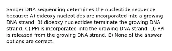 Sanger DNA sequencing determines the nucleotide sequence because: A) dideoxy nucleotides are incorporated into a growing DNA strand. B) dideoxy nucleotides terminate the growing DNA strand. C) PPi is incorporated into the growing DNA strand. D) PPi is released from the growing DNA strand. E) None of the answer options are correct.