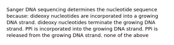 Sanger DNA sequencing determines the nucleotide sequence because: dideoxy nucleotides are incorporated into a growing DNA strand. dideoxy nucleotides terminate the growing DNA strand. PPi is incorporated into the growing DNA strand. PPi is released from the growing DNA strand. none of the above