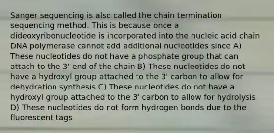 Sanger sequencing is also called the chain termination sequencing method. This is because once a dideoxyribonucleotide is incorporated into the nucleic acid chain DNA polymerase cannot add additional nucleotides since A) These nucleotides do not have a phosphate group that can attach to the 3' end of the chain B) These nucleotides do not have a hydroxyl group attached to the 3' carbon to allow for dehydration synthesis C) These nucleotides do not have a hydroxyl group attached to the 3' carbon to allow for hydrolysis D) These nucleotides do not form hydrogen bonds due to the fluorescent tags