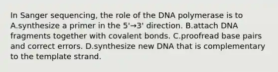 In Sanger sequencing, the role of the DNA polymerase is to A.synthesize a primer in the 5'→3' direction. B.attach DNA fragments together with covalent bonds. C.proofread base pairs and correct errors. D.synthesize new DNA that is complementary to the template strand.