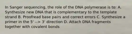 In Sanger sequencing, the role of the DNA polymerase is to: A. Synthesize new DNA that is complementary to the template strand B. Proofread base pairs and correct errors C. Synthesize a primer in the 5' --> 3' direction D. Attach DNA fragments together with covalent bonds