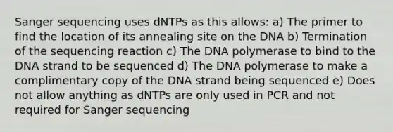 Sanger sequencing uses dNTPs as this allows: a) The primer to find the location of its annealing site on the DNA b) Termination of the sequencing reaction c) The DNA polymerase to bind to the DNA strand to be sequenced d) The DNA polymerase to make a complimentary copy of the DNA strand being sequenced e) Does not allow anything as dNTPs are only used in PCR and not required for Sanger sequencing