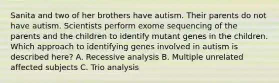 Sanita and two of her brothers have autism. Their parents do not have autism. Scientists perform exome sequencing of the parents and the children to identify mutant genes in the children. Which approach to identifying genes involved in autism is described here? A. Recessive analysis B. Multiple unrelated affected subjects C. Trio analysis