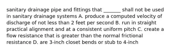 sanitary drainage pipe and fittings that _______ shall not be used in sanitary drainage systems A. produce a computed velocity of discharge of not <a href='https://www.questionai.com/knowledge/k7BtlYpAMX-less-than' class='anchor-knowledge'>less than</a> 2 feet per second B. run in straight practical alignment and at a consistent uniform pitch C. create a flow resistance that is <a href='https://www.questionai.com/knowledge/ktgHnBD4o3-greater-than' class='anchor-knowledge'>greater than</a> the normal frictional resistance D. are 3-inch closet bends or stub to 4-inch