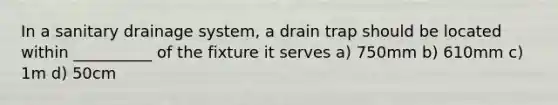 In a sanitary drainage system, a drain trap should be located within __________ of the fixture it serves a) 750mm b) 610mm c) 1m d) 50cm