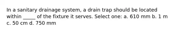 In a sanitary drainage system, a drain trap should be located within _____ of the fixture it serves. Select one: a. 610 mm b. 1 m c. 50 cm d. 750 mm