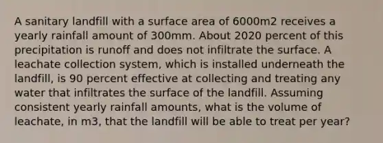 A sanitary landfill with a surface area of 6000m2 receives a yearly rainfall amount of 300mm. About 2020 percent of this precipitation is runoff and does not infiltrate the surface. A leachate collection system, which is installed underneath the landfill, is 90 percent effective at collecting and treating any water that infiltrates the surface of the landfill. Assuming consistent yearly rainfall amounts, what is the volume of leachate, in m3, that the landfill will be able to treat per year?