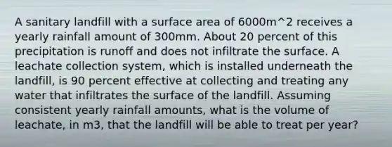 A sanitary landfill with a surface area of 6000m^2 receives a yearly rainfall amount of 300mm. About 20 percent of this precipitation is runoff and does not infiltrate the surface. A leachate collection system, which is installed underneath the landfill, is 90 percent effective at collecting and treating any water that infiltrates the surface of the landfill. Assuming consistent yearly rainfall amounts, what is the volume of leachate, in m3, that the landfill will be able to treat per year?